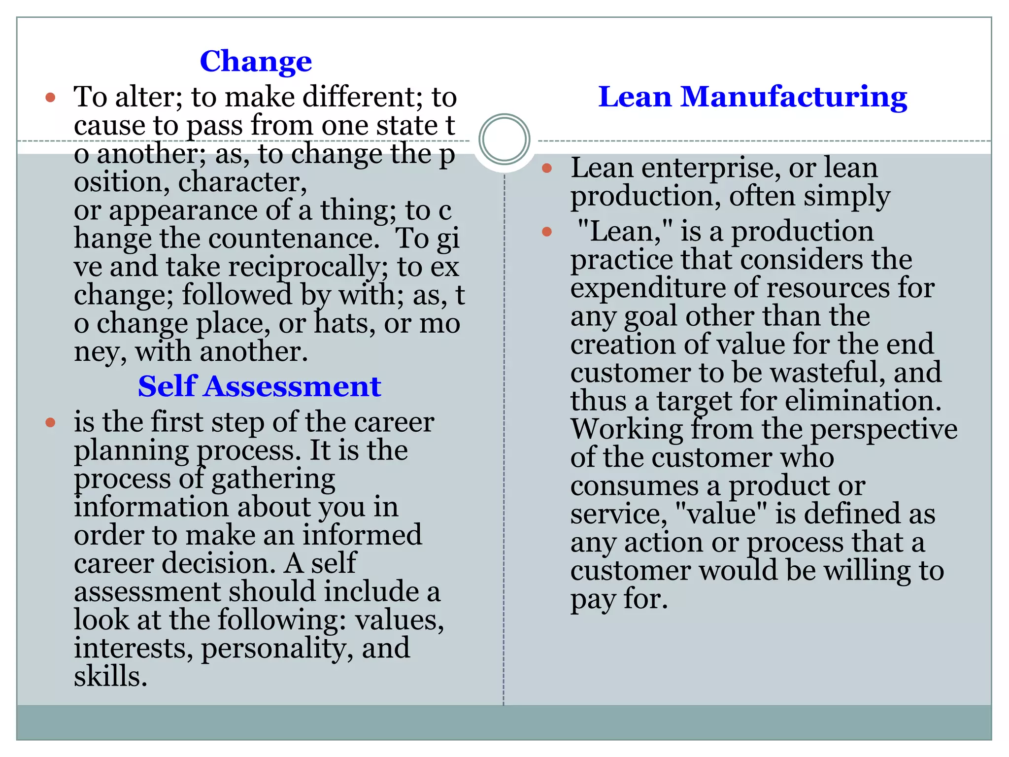 Change
 To alter; to make different; to
cause to pass from one state t
o another; as, to change the p
osition, character,
or appearance of a thing; to c
hange the countenance. To gi
ve and take reciprocally; to ex
change; followed by with; as, t
o change place, or hats, or mo
ney, with another.
Self Assessment
 is the first step of the career
planning process. It is the
process of gathering
information about you in
order to make an informed
career decision. A self
assessment should include a
look at the following: values,
interests, personality, and
skills.
Lean Manufacturing
 Lean enterprise, or lean
production, often simply
 "Lean," is a production
practice that considers the
expenditure of resources for
any goal other than the
creation of value for the end
customer to be wasteful, and
thus a target for elimination.
Working from the perspective
of the customer who
consumes a product or
service, "value" is defined as
any action or process that a
customer would be willing to
pay for.
 