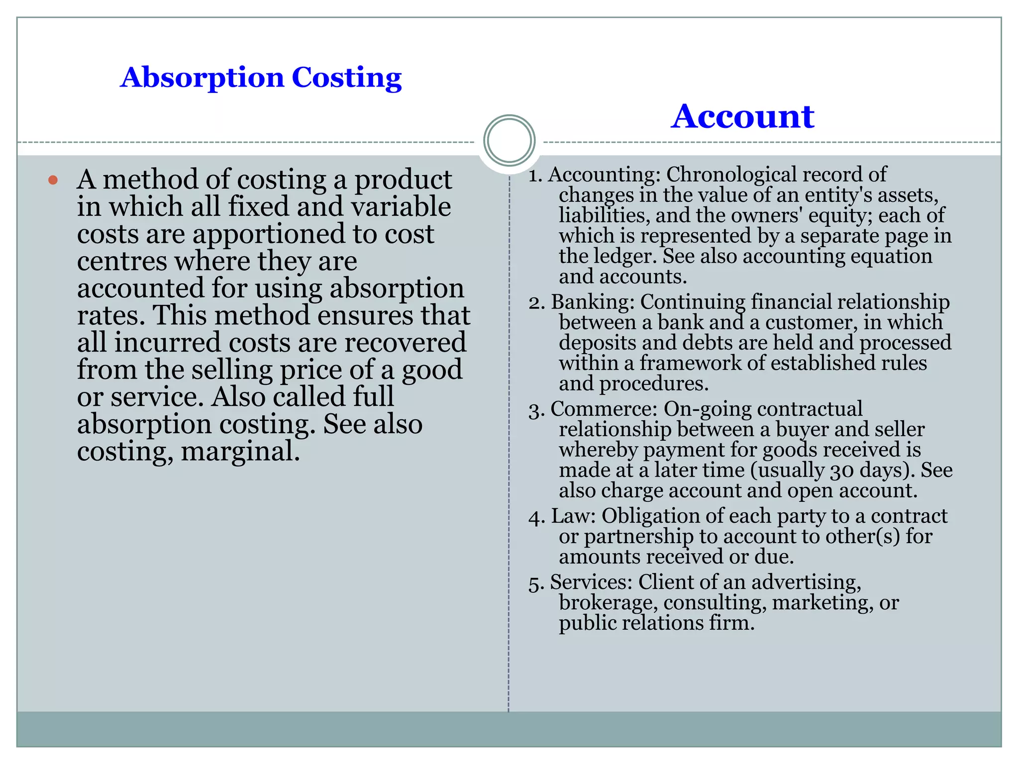 Absorption Costing
 A method of costing a product
in which all fixed and variable
costs are apportioned to cost
centres where they are
accounted for using absorption
rates. This method ensures that
all incurred costs are recovered
from the selling price of a good
or service. Also called full
absorption costing. See also
costing, marginal.
Account
1. Accounting: Chronological record of
changes in the value of an entity's assets,
liabilities, and the owners' equity; each of
which is represented by a separate page in
the ledger. See also accounting equation
and accounts.
2. Banking: Continuing financial relationship
between a bank and a customer, in which
deposits and debts are held and processed
within a framework of established rules
and procedures.
3. Commerce: On-going contractual
relationship between a buyer and seller
whereby payment for goods received is
made at a later time (usually 30 days). See
also charge account and open account.
4. Law: Obligation of each party to a contract
or partnership to account to other(s) for
amounts received or due.
5. Services: Client of an advertising,
brokerage, consulting, marketing, or
public relations firm.
 