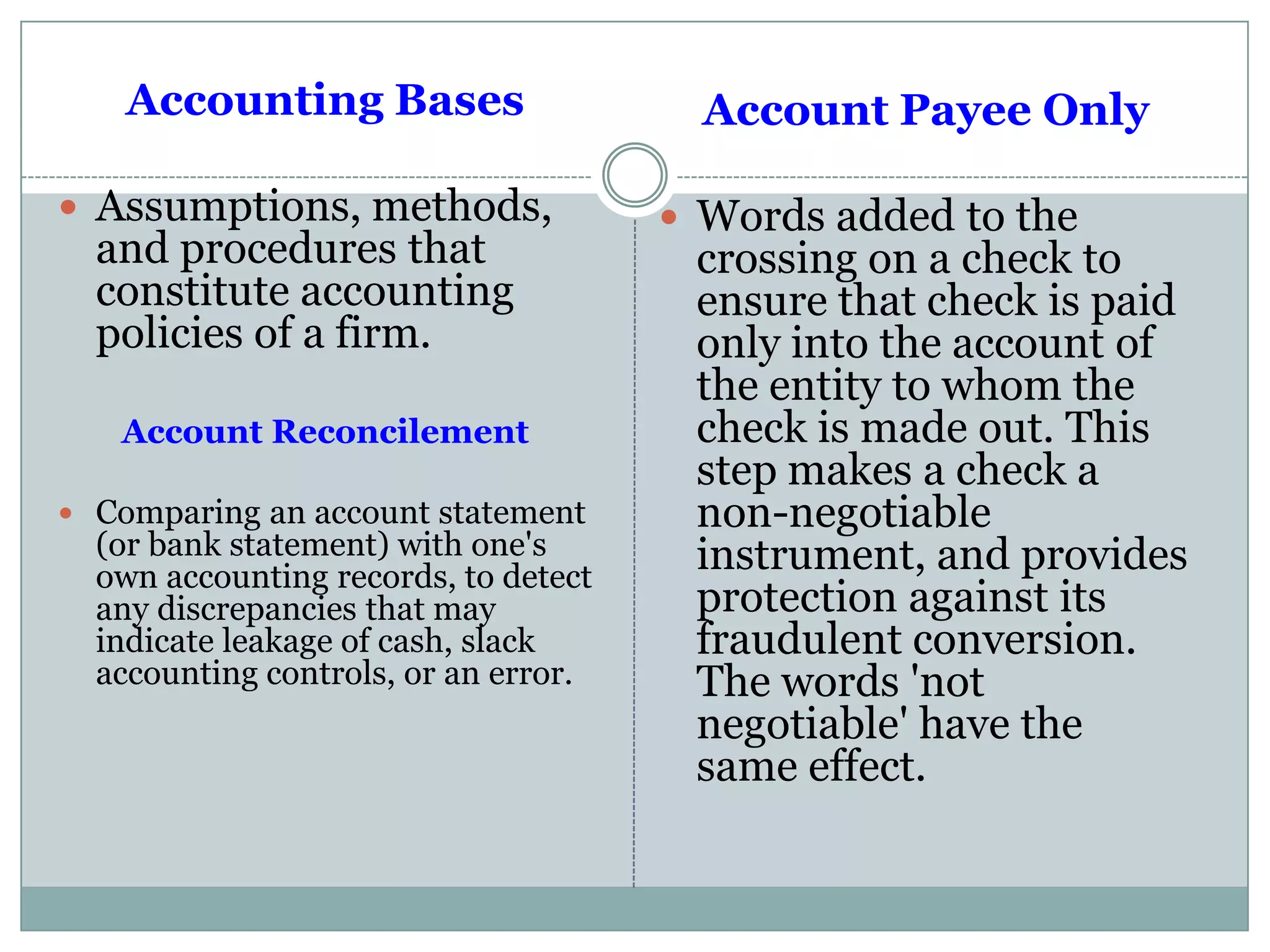 Accounting Bases
 Assumptions, methods,
and procedures that
constitute accounting
policies of a firm.
Account Reconcilement
 Comparing an account statement
(or bank statement) with one's
own accounting records, to detect
any discrepancies that may
indicate leakage of cash, slack
accounting controls, or an error.
Account Payee Only
 Words added to the
crossing on a check to
ensure that check is paid
only into the account of
the entity to whom the
check is made out. This
step makes a check a
non-negotiable
instrument, and provides
protection against its
fraudulent conversion.
The words 'not
negotiable' have the
same effect.
 