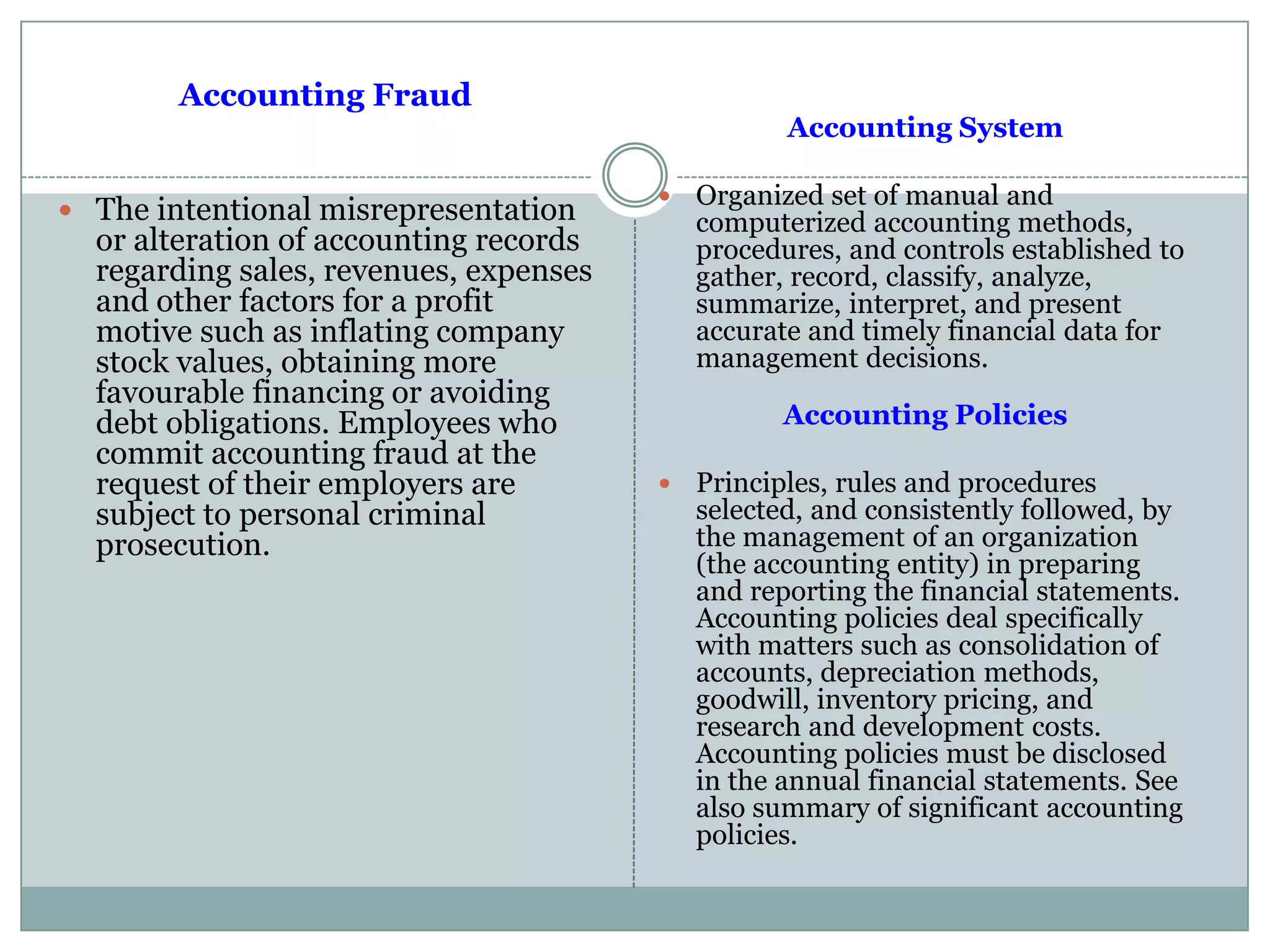 Accounting Fraud
 The intentional misrepresentation
or alteration of accounting records
regarding sales, revenues, expenses
and other factors for a profit
motive such as inflating company
stock values, obtaining more
favourable financing or avoiding
debt obligations. Employees who
commit accounting fraud at the
request of their employers are
subject to personal criminal
prosecution.
Accounting System
 Organized set of manual and
computerized accounting methods,
procedures, and controls established to
gather, record, classify, analyze,
summarize, interpret, and present
accurate and timely financial data for
management decisions.
Accounting Policies
 Principles, rules and procedures
selected, and consistently followed, by
the management of an organization
(the accounting entity) in preparing
and reporting the financial statements.
Accounting policies deal specifically
with matters such as consolidation of
accounts, depreciation methods,
goodwill, inventory pricing, and
research and development costs.
Accounting policies must be disclosed
in the annual financial statements. See
also summary of significant accounting
policies.
 