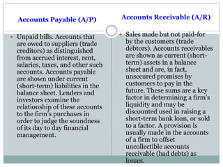 Accounts Payable (A/P)
 Unpaid bills. Accounts that
are owed to suppliers (trade
creditors) as distinguished
from accrued interest, rent,
salaries, taxes, and other such
accounts. Accounts payable
are shown under current
(short-term) liabilities in the
balance sheet. Lenders and
investors examine the
relationship of these accounts
to the firm‟s purchases in
order to judge the soundness
of its day to day financial
management.
Accounts Receivable (A/R)
 Sales made but not paid-for
by the customers (trade
debtors). Accounts receivables
are shown as current (short-
term) assets in a balance
sheet and are, in fact,
unsecured promises by
customers to pay in the
future. These sums are a key
factor in determining a firm's
liquidity and may be
discounted used in raising a
short-term bank loan, or sold
to a factor. A provision is
usually made in the accounts
of a firm to offset
uncollectible accounts
receivable (bad debts) as
losses.
 