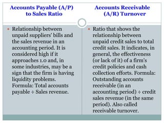 Accounts Payable (A/P)
to Sales Ratio
 Relationship between
unpaid suppliers' bills and
the sales revenue in an
accounting period. It is
considered high if it
approaches 1.0 and, in
some industries, may be a
sign that the firm is having
liquidity problems.
Formula: Total accounts
payable ÷ Sales revenue.
Accounts Receivable
(A/R) Turnover
 Ratio that shows the
relationship between
unpaid credit sales to total
credit sales. It indicates, in
general, the effectiveness
(or lack of it) of a firm's
credit policies and cash
collection efforts. Formula:
Outstanding accounts
receivable (in an
accounting period) ÷ credit
sales revenue (in the same
period). Also called
receivable turnover.
 