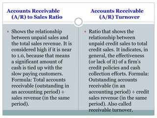Accounts Receivable
(A/R) to Sales Ratio
 Shows the relationship
between unpaid sales and
the total sales revenue. It is
considered high if it is near
to 1.0, because that means
a significant amount of
cash is tied up with the
slow paying customers.
Formula: Total accounts
receivable (outstanding in
an accounting period) ÷
sales revenue (in the same
period).
Accounts Receivable
(A/R) Turnover
 Ratio that shows the
relationship between
unpaid credit sales to total
credit sales. It indicates, in
general, the effectiveness
(or lack of it) of a firm's
credit policies and cash
collection efforts. Formula:
Outstanding accounts
receivable (in an
accounting period) ÷ credit
sales revenue (in the same
period). Also called
receivable turnover.
 