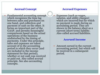 Accrual Concept
 Fundamental accounting concept
which recognizes the time lag
between sales and purchases on
one hand, and collection and
payment of cash on the other. It
forms an important part of the
GAAP, and permits meaningful
comparisons based on the actual
operations of the business
undisturbed by the timing of
payments. Under this principle,
sales and expenses are taken
account of in the accounting
period in which they occur (and
are included in the income
statement for that period),
whether or not cash was received
or paid out. Also called accrual
principle. See also accounting
concepts.
Accrued Expenses
 Expenses (such as wages,
salaries, and utility charges)
which are incurred but for which
no payment is made during an
accounting period. They are
shown in the balance sheet as a
current (short term) liability.
Also called accrued liabilities.
Accrued Income
 Amount earned in the current
accounting period, but which will
be received in a subsequent
period.
 