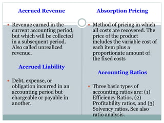 Accrued Revenue
 Revenue earned in the
current accounting period,
but which will be collected
in a subsequent period.
Also called unrealized
revenue.
Accrued Liability
 Debt, expense, or
obligation incurred in an
accounting period but
chargeable or payable in
another.
Absorption Pricing
 Method of pricing in which
all costs are recovered. The
price of the product
includes the variable cost of
each item plus a
proportionate amount of
the fixed costs
Accounting Ratios
 Three basic types of
accounting ratios are: (1)
Efficiency Ratios, (2)
Profitability ratios, and (3)
Solvency ratios. See also
ratio analysis.
 