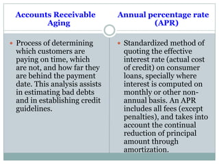 Accounts Receivable
Aging
 Process of determining
which customers are
paying on time, which
are not, and how far they
are behind the payment
date. This analysis assists
in estimating bad debts
and in establishing credit
guidelines.
Annual percentage rate
(APR)
 Standardized method of
quoting the effective
interest rate (actual cost
of credit) on consumer
loans, specially where
interest is computed on
monthly or other non-
annual basis. An APR
includes all fees (except
penalties), and takes into
account the continual
reduction of principal
amount through
amortization.
 