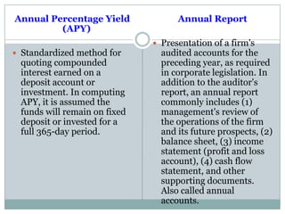 Annual Percentage Yield
(APY)
 Standardized method for
quoting compounded
interest earned on a
deposit account or
investment. In computing
APY, it is assumed the
funds will remain on fixed
deposit or invested for a
full 365-day period.
Annual Report
 Presentation of a firm's
audited accounts for the
preceding year, as required
in corporate legislation. In
addition to the auditor's
report, an annual report
commonly includes (1)
management's review of
the operations of the firm
and its future prospects, (2)
balance sheet, (3) income
statement (profit and loss
account), (4) cash flow
statement, and other
supporting documents.
Also called annual
accounts.
 