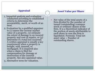Appraisal
1. Impartial analysis and evaluation
conducted according to established
criteria to determine the
acceptability, merit, or worth of an
item.
2. Evaluation by a qualified appraiser
to (1) assess the current market
value of a property, (2) estimate
the extent of damage to an insured
property and cost of repairs, or (3)
determine if a total loss occurred.
A written appraisal is usually a key
requirement when a property is
bought, sold, insured, or
mortgaged. It is required also
when a claim is filed for
compensation for damage or
destruction of the insured
property. See also appraisal value.
3. Alternative term for valuation.
Asset Value per Share
 Net value of the total assets of a
firm divided by the number of
issued (outstanding) common
stock or ordinary shares of the
firm. It is a theoretical indicator of
the portion of assets attributable to
each share in case the firm is
liquidated. Formula: Total net
asset value ÷ Number of
outstanding shares.
 