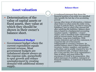 Asset valuation
 Determination of the
value of capital assets or
fixed assets, they value at
which they should be
shown in their owner's
balance sheet.
Balanced Budget
 Government budget where the
current expenditure equals
current revenue. Most
government budgets are
unbalanced almost always on
the expense side, purportedly
to spur growth and reduce
unemployment by creating
demand with additional money
supply.
Balance Sheet
 A condensed statement that shows the
financial position of an entity on a specified
date (usually the last day of an accounting
period).
 Among other items of information, a balance
sheet states (1) what assets the entity owns,
(2) how it paid for them, (3) what it owes (its
liabilities), and (4) what is the amount left
after satisfying the liabilities. Balance sheet
data is based on a fundamental accounting
equation (assets = liabilities + owners'
equity), and is classified under subheadings
such as current assets, fixed assets, current
liabilities, Long-term Liabilities. With
income statement and cash flow statement, it
comprises the set of documents
indispensable in running a business. An
audited balance sheet is often demanded by
investors, lenders, suppliers, and taxation
authorities; and is usually required by law. To
be considered valid, a balance sheet must
give a true and fair view of an organization's
state of affairs, and must follow the
provisions of GAAP in its preparation. Also
called statement of condition, statement of
financial condition, or statement of financial
position.
 
