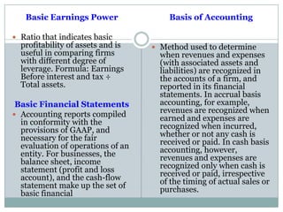 Basic Earnings Power
 Ratio that indicates basic
profitability of assets and is
useful in comparing firms
with different degree of
leverage. Formula: Earnings
Before interest and tax ÷
Total assets.
Basic Financial Statements
 Accounting reports compiled
in conformity with the
provisions of GAAP, and
necessary for the fair
evaluation of operations of an
entity. For businesses, the
balance sheet, income
statement (profit and loss
account), and the cash-flow
statement make up the set of
basic financial
Basis of Accounting
 Method used to determine
when revenues and expenses
(with associated assets and
liabilities) are recognized in
the accounts of a firm, and
reported in its financial
statements. In accrual basis
accounting, for example,
revenues are recognized when
earned and expenses are
recognized when incurred,
whether or not any cash is
received or paid. In cash basis
accounting, however,
revenues and expenses are
recognized only when cash is
received or paid, irrespective
of the timing of actual sales or
purchases.
 