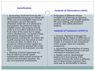 Amortization
 1. Accounting: Preferred term for the
apportionment (charging or writing off)
of the cost of an intangible asset as an
operational cost over the asset's
estimated useful life. It is identical to
depreciation, the preferred term for
tangible assets. The purpose of both
terms is to (1) reflect reduction in the
book value of the asset due to usage
and/or obsolescence, (2) spread a large
expenditure proportionately over a
fixed period, and thereby (3) reduce the
taxable income (not the actual or cash
income) of a firm. In effect, it is a
process by which invested capital of a
firm is recovered by gradual sale of the
firm's asset(s) to its customers over the
years.
 2. Banking: Gradual repayment of a
loan in equal (or nearly equal)
instalments which include portions of
interest and principal amounts. See
also level payment amortization.
Analysis of Alternatives (AOA)
 Evaluation of different choices
available for achieving an objective,
usually requiring cost-benefit analysis,
life cycle costing, and sensitivity
analysis. Also called alternative
analysis.
Analysis of Variances (ANOVA)
 1. General: Statistical technique for
determining the degree of difference or
similarity between two or more groups
of data. It is based on the comparison
of the average value of a common
component.
 2. Accounting: Investigation of causes
of difference between actual costs and
estimated or standard costs.
 3. Quality control: Methodology
employed in determining if the
variance between the mean in different
sets of observations is greater than
what may be attributable to chance.
 