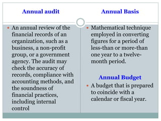 Annual audit
 An annual review of the
financial records of an
organization, such as a
business, a non-profit
group, or a government
agency. The audit may
check the accuracy of
records, compliance with
accounting methods, and
the soundness of
financial practices,
including internal
control
Annual Basis
 Mathematical technique
employed in converting
figures for a period of
less-than or more-than
one year to a twelve-
month period.
Annual Budget
 A budget that is prepared
to coincide with a
calendar or fiscal year.
 