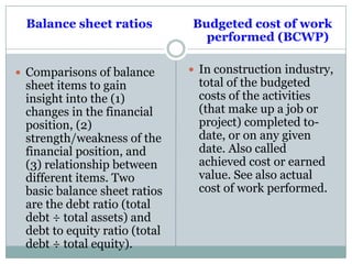 Balance sheet ratios
 Comparisons of balance
sheet items to gain
insight into the (1)
changes in the financial
position, (2)
strength/weakness of the
financial position, and
(3) relationship between
different items. Two
basic balance sheet ratios
are the debt ratio (total
debt ÷ total assets) and
debt to equity ratio (total
debt ÷ total equity).
Budgeted cost of work
performed (BCWP)
 In construction industry,
total of the budgeted
costs of the activities
(that make up a job or
project) completed to-
date, or on any given
date. Also called
achieved cost or earned
value. See also actual
cost of work performed.
 