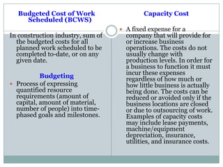 Budgeted Cost of Work
Scheduled (BCWS)
In construction industry, sum of
the budgeted costs for all
planned work scheduled to be
completed to-date, or on any
given date.
Budgeting
 Process of expressing
quantified resource
requirements (amount of
capital, amount of material,
number of people) into time-
phased goals and milestones.
Capacity Cost
 A fixed expense for a
company that will provide for
or increase business
operations. The costs do not
usually change with
production levels. In order for
a business to function it must
incur these expenses
regardless of how much or
how little business is actually
being done. The costs can be
reduced or avoided only if the
business locations are closed
or due to outsourcing of work.
Examples of capacity costs
may include lease payments,
machine/equipment
depreciation, insurance,
utilities, and insurance costs.
 