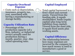 Capacity Overhead
Expense
 Costs such as depreciation,
insurance, property tax,
rent, associated with
having a manufacturing or
storage facility.
Capacity Utilization Rate
 Percentage of the
production capacity (of a
firm, industry, or industrial
sector) actually used for
production during a
month, quarter, year. Also
called operating ratio.
Capital Employed
 Total capital harnessed in a
firm's fixed and current
assets. Viewed from the
funding side, it equals
stockholders' funds (equity
capital) plus long-term
liabilities (loan capital).
Viewed from the asset side,
it equals fixed assets plus
working assets.
Capital Efficiency
 The relationship between
how many expenses are
incurred by the company to
how much money is used to
manufacture a good or
service.
 