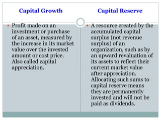 Capital Growth
 Profit made on an
investment or purchase
of an asset, measured by
the increase in its market
value over the invested
amount or cost price.
Also called capital
appreciation.
Capital Reserve
 A resource created by the
accumulated capital
surplus (not revenue
surplus) of an
organization, such as by
an upward revaluation of
its assets to reflect their
current market value
after appreciation.
Allocating such sums to
capital reserve means
they are permanently
invested and will not be
paid as dividends.
 