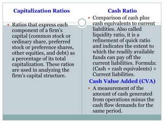 Capitalization Ratios
 Ratios that express each
component of a firm's
capital (common stock or
ordinary share, preferred
stock or preference shares,
other equities, and debt) as
a percentage of its total
capitalization. These ratios
are used in analyzing the
firm's capital structure.
Cash Ratio
 Comparison of cash plus
cash equivalents to current
liabilities. Also called
liquidity ratio, it is a
refinement of quick ratio
and indicates the extent to
which the readily available
funds can pay off the
current liabilities. Formula:
(Cash + cash equivalents) ÷
Current liabilities.
Cash Value Added (CVA)
 A measurement of the
amount of cash generated
from operations minus the
cash flow demands for the
same period.
 