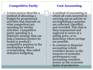 Competitive Parity
 A term used to describe a
method of allocating a
budget for promotional
activities that depends on
what competitors are
spending for similar
activities. Competitive
parity spending is a
defensive strategy that can
help a business protect its
brand or product's
competitive position in the
marketplace without
overspending. Also called
defensive budgeting.
Cost Accounting
 A method of accounting in
which all costs incurred in
carrying out an activity or
accomplishing a purpose
are collected, classified,
and recorded. This data is
then summarized and
analyzed to arrive at a
selling price, or to
determine where savings
are possible.
 In contrast to financial
accounting (which
considers money as the
measure of economic
performance) cost
accounting considers
money as the economic
factor of production
 