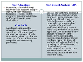 Cost Advantage
 Superiority achieved through
factors such as access to cheaper
inputs, efficient processes,
favourable location, skilled
workforce, superior technology,
and/or waste reduction or
elimination.
Cost Audit
 An internal audit used for
enterprise governance to assess
operational efficiencies and
resource management. Special
attention is given to verification
of cost records and adherence to
acceptable cost accounting
procedures.
Cost Benefit Analysis (CBA)
 Process of quantifying costs and
benefits of a decision, program,
or project (over a certain period),
and those of its alternatives
(within the same period), in
order to have a single scale of
comparison for unbiased
evaluation. Unlike the present
value (PV) method of investment
appraisal, CBA estimates the net
present value (NPV) of the
decision by discounting the
investment and returns. Though
employed mainly in financial
analysis, a CBA is not limited to
monetary considerations only. It
often includes those
environmental and social costs
and benefits that can be
reasonably quantified. See also
feasibility study.
 