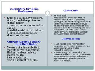 Cumulative Dividend
Preference
 Right of a cumulative preferred
stock (cumulative preference
shares) holder
to receive the current as well as
unpaid
past dividends before holders o
f common stock (ordinary
shares) receive any.
Current Assets To Short-
term Debt Ratio
 Measure of a firm's ability to
meet its current obligations.
Higher numbers indicate
greater ability.
Formula: Current
assets ÷ Current liabilities.
Current Asset
 An asset such
as receivables, inventory, work in
process, or cash, that is constantly
flowing in and out of an organization in
the normal course of its business, as
cash is converted into goods and then
back into cash. In accounting, any asset
expected to last or be in use for less
than one year is considered a current
asset. Also called circulating asset
Deferred Income
 1. General: Income received after
the period in which it was earned, such
as sales commission that is
computed quarterly.
 2. Accounting: Income received or
recorded before it is earned, and shown
in the income statement only when it
can be matched with the period in
which it is earned.
 