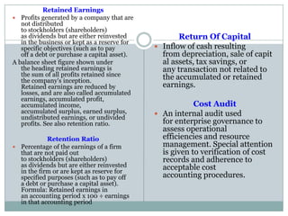 Retained Earnings
 Profits generated by a company that are
not distributed
to stockholders (shareholders)
as dividends but are either reinvested
in the business or kept as a reserve for
specific objectives (such as to pay
off a debt or purchase a capital asset).
A balance sheet figure shown under
the heading retained earnings is
the sum of all profits retained since
the company's inception.
Retained earnings are reduced by
losses, and are also called accumulated
earnings, accumulated profit,
accumulated income,
accumulated surplus, earned surplus,
undistributed earnings, or undivided
profits. See also retention ratio.
Retention Ratio
 Percentage of the earnings of a firm
that are not paid out
to stockholders (shareholders)
as dividends but are either reinvested
in the firm or are kept as reserve for
specified purposes (such as to pay off
a debt or purchase a capital asset).
Formula: Retained earnings in
an accounting period x 100 ÷ earnings
in that accounting period
Return Of Capital
 Inflow of cash resulting
from depreciation, sale of capit
al assets, tax savings, or
any transaction not related to
the accumulated or retained
earnings.
Cost Audit
 An internal audit used
for enterprise governance to
assess operational
efficiencies and resource
management. Special attention
is given to verification of cost
records and adherence to
acceptable cost
accounting procedures.
 