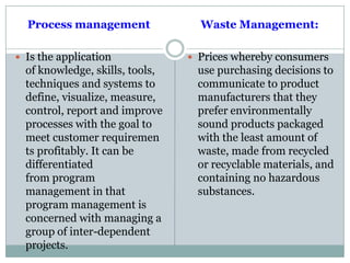 Process management
 Is the application
of knowledge, skills, tools,
techniques and systems to
define, visualize, measure,
control, report and improve
processes with the goal to
meet customer requiremen
ts profitably. It can be
differentiated
from program
management in that
program management is
concerned with managing a
group of inter-dependent
projects.
Waste Management:
 Prices whereby consumers
use purchasing decisions to
communicate to product
manufacturers that they
prefer environmentally
sound products packaged
with the least amount of
waste, made from recycled
or recyclable materials, and
containing no hazardous
substances.
 