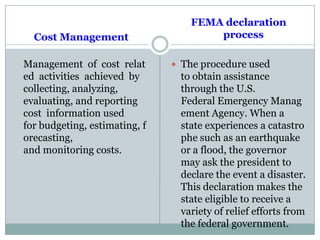 Cost Management
Management of cost relat
ed activities achieved by
collecting, analyzing,
evaluating, and reporting
cost information used
for budgeting, estimating, f
orecasting,
and monitoring costs.
FEMA declaration
process
 The procedure used
to obtain assistance
through the U.S.
Federal Emergency Manag
ement Agency. When a
state experiences a catastro
phe such as an earthquake
or a flood, the governor
may ask the president to
declare the event a disaster.
This declaration makes the
state eligible to receive a
variety of relief efforts from
the federal government.
 