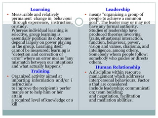 Learning
 Measurable and relatively
permanent change in behaviour
through experience, instruction,
or study.
Whereas individual learning is
selective, group learning is
essentially political its outcomes
depend largely on power playing
in the group. Learning itself
cannot be measured; learning is
"detection and correction of
error" where an error means "any
mismatch between our intentions
and what actually happens."
Training
 Organized activity aimed at
imparting information and/or i
nstructions
to improve the recipient's perfor
mance or to help him or her
attain
a required level of knowledge or s
kill
Leadership
 means "organizing a group of
people to achieve a common
goal". The leader may or may not
have any formal authority.
Studies of leadership have
produced theories involving
traits, situational interaction,
function, behaviour, power,
vision and values, charisma, and
intelligence, among others.
Somebody whom people follow:
somebody who guides or directs
others.
Human Relationship
 A discipline within resource
management which addresses
interpersonal behaviours. Factor
s that are considered
include leadership; communicati
on; team building;
and negotiation, facilitation
and mediation abilities.
 