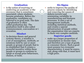 Graduation
 is the action of receiving or
conferring an academic or the
ceremony that is sometimes
associated, where students
become graduates. Before the
graduation, candidates are
referred to as grad ands. The date
of graduation is often
called graduation day. The
graduation itself is also called
commencement, convocation or i
nvocation.
Mindset
 In decision theory and general
systems theory, a mindset is
a set of assumptions, methods, or
notations held by one or more
people or groups of people that is
so established that it creates a
powerful incentive within these
people or groups to continue to
adopt or accept prior behaviours,
choices, or tools.
Six Sigma
 seeks to improve the quality of
process outputs by identifying
and removing the causes of
defects (errors) and
minimizing variability in
manufacturing and business
processes. It uses a set of
management methods,
including statistical methods,
and creates a special
infrastructure of people within
the organization who are experts
in these very complex methods.
Superior goods
 make up a larger proportion of
consumption as income rises,
and therefore are a type of goods
in consumer theory. Such a good
must possess two economic
characteristics: it must be scarce,
and, along with that, it must have
a high price.
 