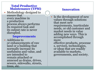 Total Productive
Maintenance (TPM)
 Methodology designed to
ensure that
every machine in
a production
process always performs
its required task and
its output rate is never
disrupted.
Improvements
 Additions to
or enhancements of raw
land or a building that
normally increase its
usefulness and value, and
are intended to
remain attached or
annexed as drains, drives,
sewers, sidewalks, streets,
trees, etc.
Innovation
 Is the development of new
values through solutions
that meet new
requirements, inarticulate
needs, or old customer and
market needs in value
adding new ways. This is
accomplished through
more
effective products, processe
s, services, technologies,
or ideas that are readily
available to markets,
governments, and society.
 