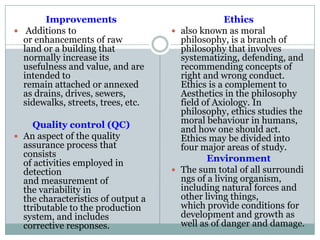 Improvements
 Additions to
or enhancements of raw
land or a building that
normally increase its
usefulness and value, and are
intended to
remain attached or annexed
as drains, drives, sewers,
sidewalks, streets, trees, etc.
Quality control (QC)
 An aspect of the quality
assurance process that
consists
of activities employed in
detection
and measurement of
the variability in
the characteristics of output a
ttributable to the production
system, and includes
corrective responses.
Ethics
 also known as moral
philosophy, is a branch of
philosophy that involves
systematizing, defending, and
recommending concepts of
right and wrong conduct.
Ethics is a complement to
Aesthetics in the philosophy
field of Axiology. In
philosophy, ethics studies the
moral behaviour in humans,
and how one should act.
Ethics may be divided into
four major areas of study.
Environment
 The sum total of all surroundi
ngs of a living organism,
including natural forces and
other living things,
which provide conditions for
development and growth as
well as of danger and damage.
 