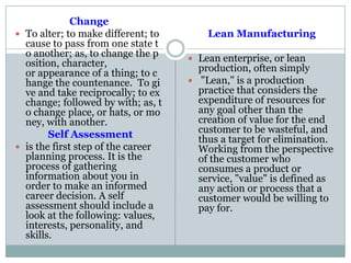 Change
 To alter; to make different; to
cause to pass from one state t
o another; as, to change the p
osition, character,
or appearance of a thing; to c
hange the countenance. To gi
ve and take reciprocally; to ex
change; followed by with; as, t
o change place, or hats, or mo
ney, with another.
Self Assessment
 is the first step of the career
planning process. It is the
process of gathering
information about you in
order to make an informed
career decision. A self
assessment should include a
look at the following: values,
interests, personality, and
skills.
Lean Manufacturing
 Lean enterprise, or lean
production, often simply
 "Lean," is a production
practice that considers the
expenditure of resources for
any goal other than the
creation of value for the end
customer to be wasteful, and
thus a target for elimination.
Working from the perspective
of the customer who
consumes a product or
service, "value" is defined as
any action or process that a
customer would be willing to
pay for.
 