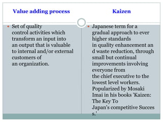 Value adding process
 Set of quality
control activities which
transform an input into
an output that is valuable
to internal and/or external
customers of
an organization.
Kaizen
 Japanese term for a
gradual approach to ever
higher standards
in quality enhancement an
d waste reduction, through
small but continual
improvements involving
everyone from
the chief executive to the
lowest level workers.
Popularized by Mosaki
Imai in his books 'Kaizen:
The Key To
Japan's competitive Succes
s.'
 