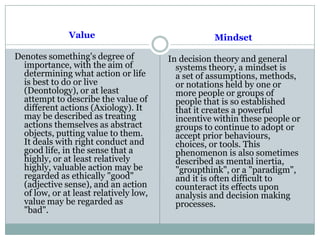 Value
Denotes something's degree of
importance, with the aim of
determining what action or life
is best to do or live
(Deontology), or at least
attempt to describe the value of
different actions (Axiology). It
may be described as treating
actions themselves as abstract
objects, putting value to them.
It deals with right conduct and
good life, in the sense that a
highly, or at least relatively
highly, valuable action may be
regarded as ethically "good"
(adjective sense), and an action
of low, or at least relatively low,
value may be regarded as
"bad".
Mindset
In decision theory and general
systems theory, a mindset is
a set of assumptions, methods,
or notations held by one or
more people or groups of
people that is so established
that it creates a powerful
incentive within these people or
groups to continue to adopt or
accept prior behaviours,
choices, or tools. This
phenomenon is also sometimes
described as mental inertia,
"groupthink", or a "paradigm",
and it is often difficult to
counteract its effects upon
analysis and decision making
processes.
 