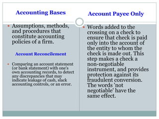 Accounting Bases
 Assumptions, methods,
and procedures that
constitute accounting
policies of a firm.
Account Reconcilement
 Comparing an account statement
(or bank statement) with one's
own accounting records, to detect
any discrepancies that may
indicate leakage of cash, slack
accounting controls, or an error.
Account Payee Only
 Words added to the
crossing on a check to
ensure that check is paid
only into the account of
the entity to whom the
check is made out. This
step makes a check a
non-negotiable
instrument, and provides
protection against its
fraudulent conversion.
The words 'not
negotiable' have the
same effect.
 