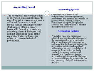 Accounting Fraud
 The intentional misrepresentation
or alteration of accounting records
regarding sales, revenues, expenses
and other factors for a profit
motive such as inflating company
stock values, obtaining more
favourable financing or avoiding
debt obligations. Employees who
commit accounting fraud at the
request of their employers are
subject to personal criminal
prosecution.
Accounting System
 Organized set of manual and
computerized accounting methods,
procedures, and controls established to
gather, record, classify, analyze,
summarize, interpret, and present
accurate and timely financial data for
management decisions.
Accounting Policies
 Principles, rules and procedures
selected, and consistently followed, by
the management of an organization
(the accounting entity) in preparing
and reporting the financial statements.
Accounting policies deal specifically
with matters such as consolidation of
accounts, depreciation methods,
goodwill, inventory pricing, and
research and development costs.
Accounting policies must be disclosed
in the annual financial statements. See
also summary of significant accounting
policies.
 