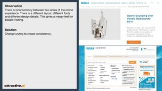 Observation
There is inconsistency between two areas of the online
experience. There is a di?erent layout, di?erent fonts
and di?erent design details. This gives a messy feel for
people visiting.
Solution
Change styling to create consistency.
 