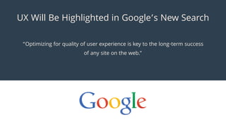 Optimizing for quality of user experience is key to the long-term success
of any site on the web.
UX Will Be Highlighted in Googles New Search
 