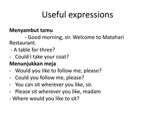 Useful expressions
Menyambut tamu
        - Good morning, sir. Welcome to Matahari
Restaurant.
 - A table for three?
- Could I take your coat?
Menunjukkan meja
- Would you like to follow me, please?
- Could you follow me, please?
- You can sit wherever you like, sir.
- Please sit wherever you like, madam
- Where would you like to sit?
 