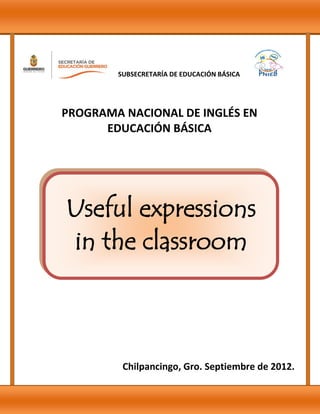 Useful expressions
in the classroom
Chilpancingo, Gro. Septiembre de 2012.
PROGRAMA NACIONAL DE INGLÉS EN
EDUCACIÓN BÁSICA
SUBSECRETARÍA DE EDUCACIÓN BÁSICA
 
