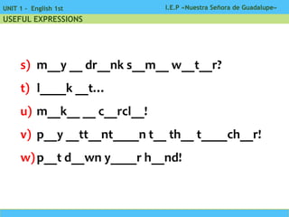 I.E.P «Nuestra Señora de Guadalupe»UNIT 1 - English 1st
USEFUL EXPRESSIONS
s) m__y __ dr__nk s__m__ w__t__r?
t) l____k __t…
u) m__k__ __ c__rcl__!
v) p__y __tt__nt____n t__ th__ t____ch__r!
w)p__t d__wn y____r h__nd!
 