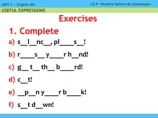 I.E.P «Nuestra Señora de Guadalupe»UNIT 1 - English 4th
USEFUL EXPRESSIONS
Exercises
a) s__l__nc__, pl____s__!
b) r____s__ y____r h__nd!
c) g__ t__ th__ b____rd!
d) c__t!
e) __p__n y____r b____k!
f) s__t d__wn!
1. Complete
 