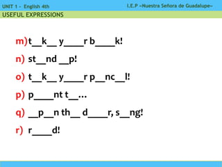 I.E.P «Nuestra Señora de Guadalupe»UNIT 1 - English 4th
USEFUL EXPRESSIONS
m)t__k__ y____r b____k!
n) st__nd __p!
o) t__k__ y____r p__nc__l!
p) p____nt t__…
q) __p__n th__ d____r, s__ng!
r) r____d!
 