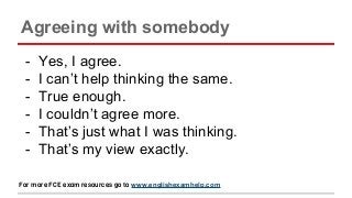 Agreeing with somebody
- Yes, I agree.
- I can’t help thinking the same.
- True enough.
- I couldn’t agree more.
- That’s just what I was thinking.
- That’s my view exactly.
For more FCE exam resources go to www.englishexamhelp.com
 