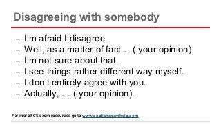Disagreeing with somebody
- I’m afraid I disagree.
- Well, as a matter of fact …( your opinion)
- I’m not sure about that.
- I see things rather different way myself.
- I don’t entirely agree with you.
- Actually, … ( your opinion).
For more FCE exam resources go to www.englishexamhelp.com
 