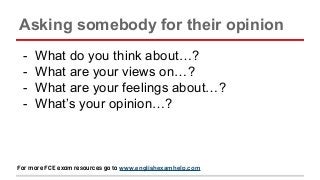 Asking somebody for their opinion
- What do you think about…?
- What are your views on…?
- What are your feelings about…?
- What’s your opinion…?
For more FCE exam resources go to www.englishexamhelp.com
 