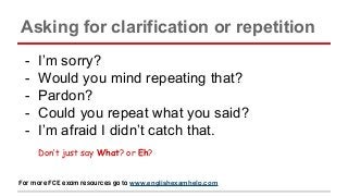 Asking for clarification or repetition
- I’m sorry?
- Would you mind repeating that?
- Pardon?
- Could you repeat what you said?
- I’m afraid I didn’t catch that.
Don’t just say What? or Eh?
For more FCE exam resources go to www.englishexamhelp.com
 