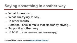 Saying something in another way
- What I mean is…
- What I’m trying to say…
- In other words…
- Perhaps I should make that clearer by saying…
- To put it another way…
- In brief… ( this can also be used for summing up)
For more FCE exam resources go to www.englishexamhelp.com
 