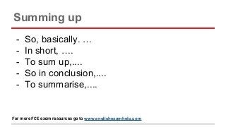 Summing up
- So, basically. …
- In short, ….
- To sum up,....
- So in conclusion,....
- To summarise,....
For more FCE exam resources go to www.englishexamhelp.com
 