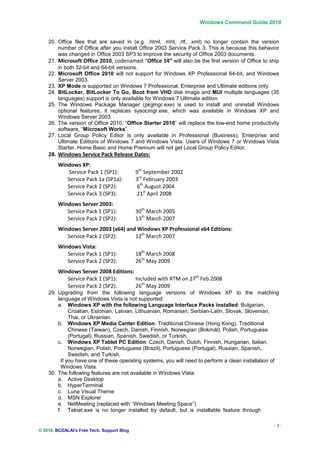 Windows Command Guide 2010


    20. Office files that are saved in (e.g. .html, .mht, .rtf, .xml) no longer contain the version
        number of Office after you install Office 2003 Service Pack 3. This is because this behavior
        was changed in Office 2003 SP3 to improve the security of Office 2003 documents.
    21. Microsoft Office 2010, codenamed “Office 14” will also be the first version of Office to ship
        in both 32-bit and 64-bit versions.
    22. Microsoft Office 2010 will not support for Windows XP Professional 64-bit, and Windows
        Server 2003.
    23. XP Mode is supported on Windows 7 Professional, Enterprise and Ultimate editions only.
    24. BitLocker, BitLocker To Go, Boot from VHD disk image and MUI multiple languages (35
        languages) support is only available for Windows 7 Ultimate edition.
    25. The Windows Package Manager (pkgmgr.exe) is used to install and uninstall Windows
        optional features; it replaces sysocmgr.exe, which was available in Windows XP and
        Windows Server 2003.
    26. The version of Office 2010, “Office Starter 2010” will replace the low-end home productivity
        software, “Microsoft Works”.
    27. Local Group Policy Editor is only available in Professional (Business), Enterprise and
        Ultimate Editions of Windows 7 and Windows Vista. Users of Windows 7 or Windows Vista
        Starter, Home Basic and Home Premium will not get Local Group Policy Editor.
    28. Windows Service Pack Release Dates:
        Windows XP:
           Service Pack 1 (SP1):            9th September 2002
           Service Pack 1a (SP1a):          3rd February 2003
           Service Pack 2 (SP2):            6th August 2004
           Service Pack 3 (SP3):            21st April 2008
        Windows Server 2003:
           Service Pack 1 (SP1):            30th March 2005
           Service Pack 2 (SP2):            13th March 2007
        Windows Server 2003 (x64) and Windows XP Professional x64 Editions:
           Service Pack 2 (SP2):     12th March 2007
        Windows Vista:
           Service Pack 1 (SP1):            18th March 2008
           Service Pack 2 (SP2):            26th May 2009
        Windows Server 2008 Editions:
           Service Pack 1 (SP1):      Included with RTM on 27th Feb 2008
           Service Pack 2 (SP2):      26th May 2009
    29. Upgrading from the following language versions of Windows XP to the matching
        language of Windows Vista is not supported:
        a. Windows XP with the following Language Interface Packs installed: Bulgarian,
              Croatian, Estonian, Latvian, Lithuanian, Romanian, Serbian-Latin, Slovak, Slovenian,
              Thai, or Ukrainian.
        b. Windows XP Media Center Edition: Traditional Chinese (Hong Kong), Traditional
              Chinese (Taiwan), Czech, Danish, Finnish, Norwegian (Bokmål), Polish, Portuguese
              (Portugal), Russian, Spanish, Swedish, or Turkish.
        c. Windows XP Tablet PC Edition: Czech, Danish, Dutch, Finnish, Hungarian, Italian,
              Norwegian, Polish, Portuguese (Brazil), Portuguese (Portugal), Russian, Spanish,
              Swedish, and Turkish.
          If you have one of these operating systems, you will need to perform a clean installation of
          Windows Vista.
    30. The following features are not available in Windows Vista:
        a. Active Desktop
        b. HyperTerminal
        c. Luna Visual Theme
        d. MSN Explorer
        e. NetMeeting (replaced with “Windows Meeting Space”)
        f. Telnet.exe is no longer installed by default, but is installable feature through

                                                                                                    -3-
© 2010, BCDALAI's Free Tech. Support Blog
 